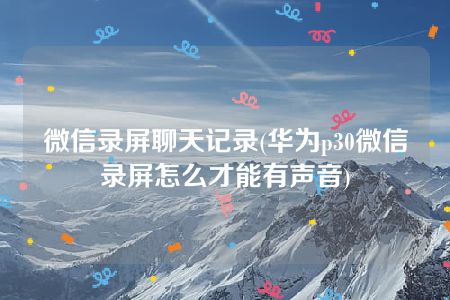 微信录屏聊天记录(华为p30微信录屏怎么才能有声音)