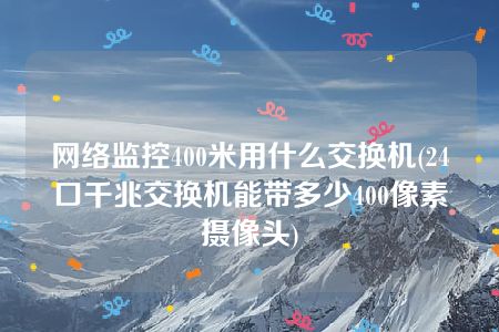 网络监控400米用什么交换机(24口千兆交换机能带多少400像素摄像头)