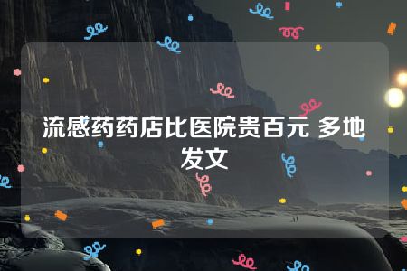 流感药药店比医院贵百元 多地发文