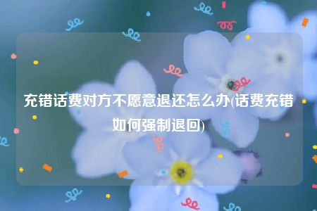 充错话费对方不愿意退还怎么办(话费充错如何强制退回)