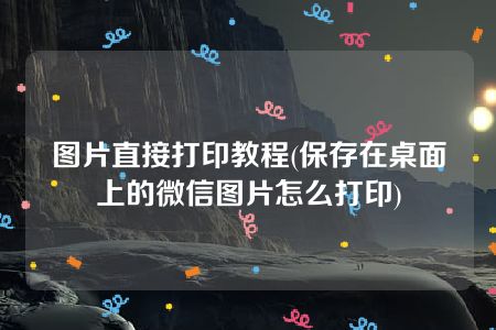 图片直接打印教程(保存在桌面上的微信图片怎么打印)