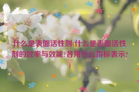 什么是表面活性剂(什么是表面活性剂的效率与效能?各用什么指标表示?)