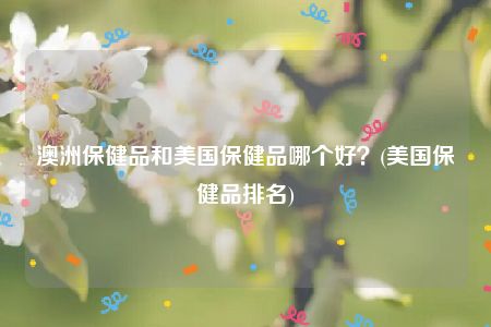 澳洲保健品和美国保健品哪个好？(美国保健品排名)