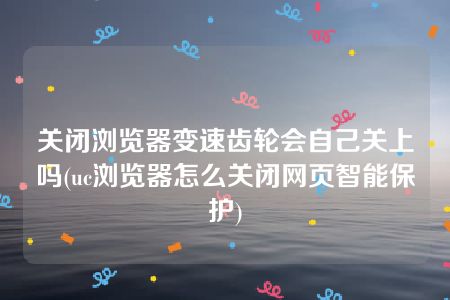 关闭浏览器变速齿轮会自己关上吗(uc浏览器怎么关闭网页智能保护)