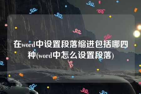 在word中设置段落缩进包括哪四种(word中怎么设置段落)