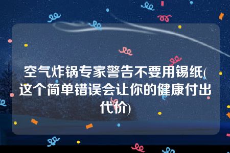 空气炸锅专家警告不要用锡纸(这个简单错误会让你的健康付出代价)