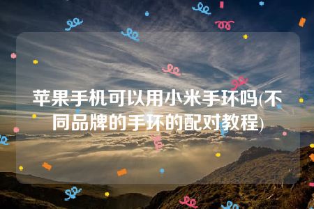 苹果手机可以用小米手环吗(不同品牌的手环的配对教程)