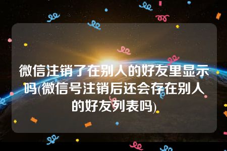 微信注销了在别人的好友里显示吗(微信号注销后还会存在别人的好友列表吗)