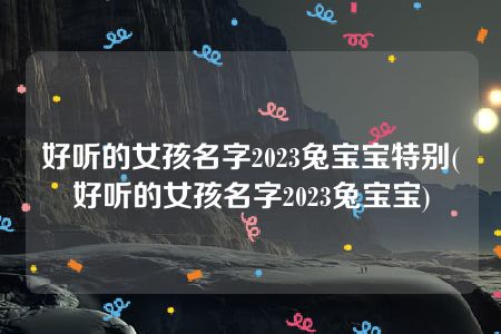 好听的女孩名字2023兔宝宝特别(好听的女孩名字2023兔宝宝)