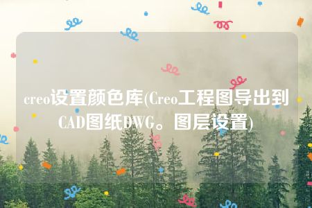 creo设置颜色库(Creo工程图导出到CAD图纸DWG。图层设置)