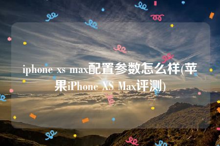 iphone xs max配置参数怎么样(苹果iPhone XS Max评测)