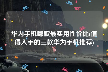 华为手机哪款最实用性价比(值得入手的三款华为手机推荐)