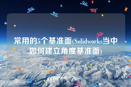 常用的5个基准面(Solidworks当中如何建立角度基准面)