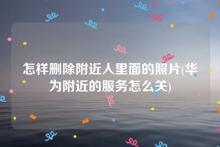 怎样删除附近人里面的照片(华为附近的服务怎么关)