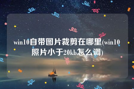 win10自带图片裁剪在哪里(win10照片小于20kb怎么调)