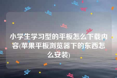 小学生学习型的平板怎么下载内容(苹果平板浏览器下的东西怎么安装)