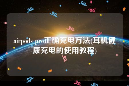 airpods pro正确充电方法(耳机健康充电的使用教程)