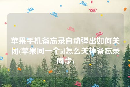 苹果手机备忘录自动弹出如何关闭(苹果同一个id怎么关掉备忘录同步)