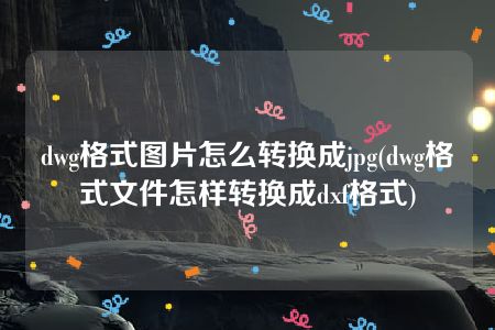 dwg格式图片怎么转换成jpg(dwg格式文件怎样转换成dxf格式)