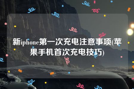 新iphone第一次充电注意事项(苹果手机首次充电技巧)