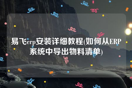 易飞erp安装详细教程(如何从ERP系统中导出物料清单)