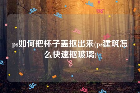 ps如何把杯子盖抠出来(ps建筑怎么快速抠玻璃)