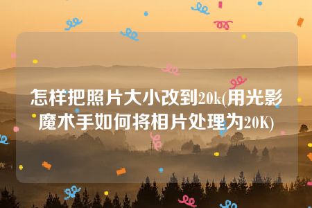 怎样把照片大小改到20k(用光影魔术手如何将相片处理为20K)