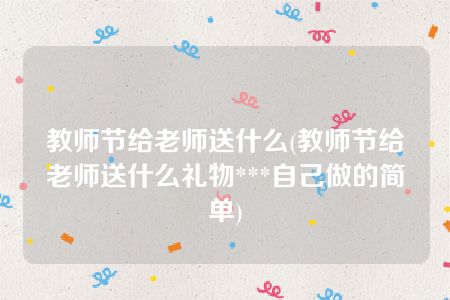 教师节给老师送什么(教师节给老师送什么礼物***自己做的简单)