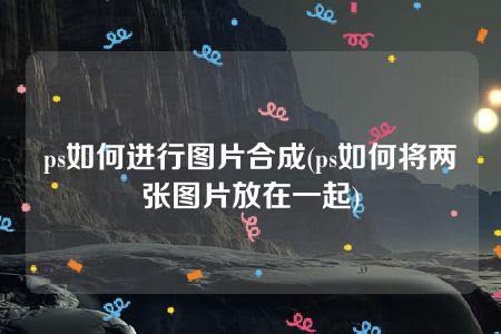 ps如何进行图片合成(ps如何将两张图片放在一起)