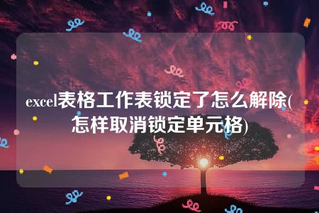 excel表格工作表锁定了怎么解除(怎样取消锁定单元格)