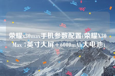 荣耀x30max手机参数配置(荣耀X30 Max 7英寸大屏+6000mAh大电池)