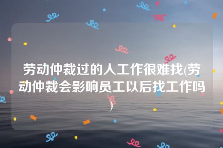 劳动仲裁过的人工作很难找(劳动仲裁会影响员工以后找工作吗)