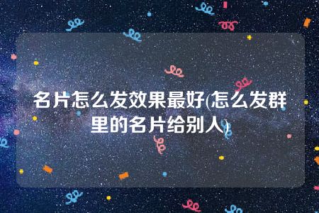 名片怎么发效果最好(怎么发群里的名片给别人)