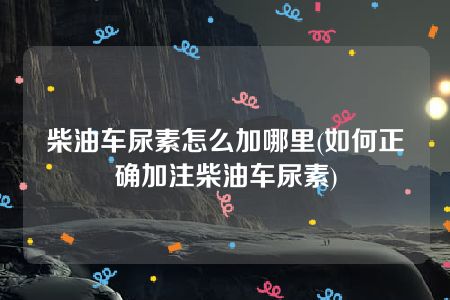 柴油车尿素怎么加哪里(如何正确加注柴油车尿素)