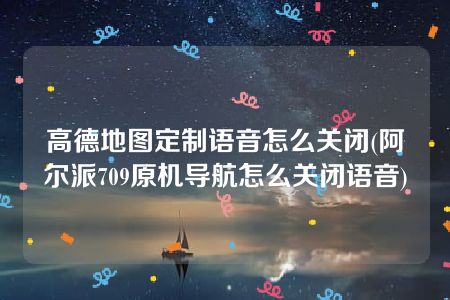 高德地图定制语音怎么关闭(阿尔派709原机导航怎么关闭语音)