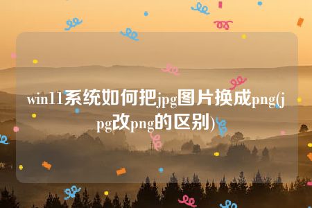 win11系统如何把jpg图片换成png(jpg改png的区别)