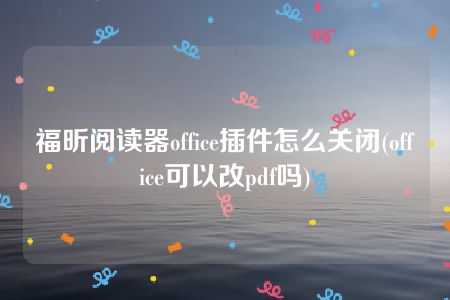 福昕阅读器office插件怎么关闭(office可以改pdf吗)