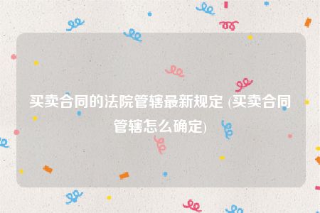 买卖合同的法院管辖最新规定 (买卖合同管辖怎么确定)