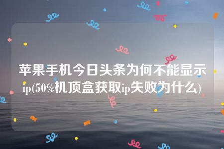 苹果手机今日头条为何不能显示ip(50%机顶盒获取ip失败为什么)