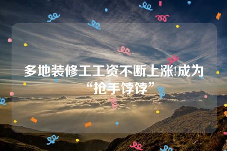 多地装修工工资不断上涨!成为“抢手饽饽”