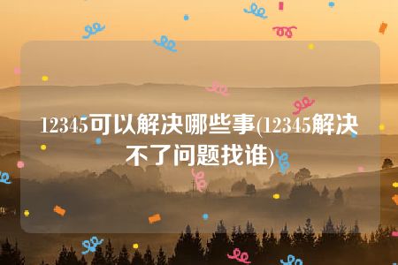 12345可以解决哪些事(12345解决不了问题找谁)