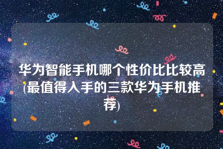 华为智能手机哪个性价比比较高(最值得入手的三款华为手机推荐)