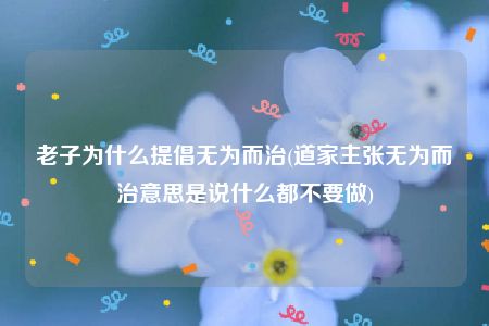 老子为什么提倡无为而治(道家主张无为而治意思是说什么都不要做)