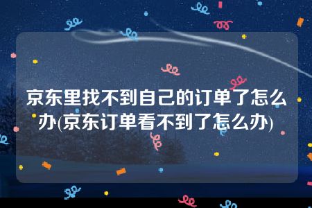 京东里找不到自己的订单了怎么办(京东订单看不到了怎么办)