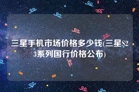 三星手机市场价格多少钱(三星S23系列国行价格公布)