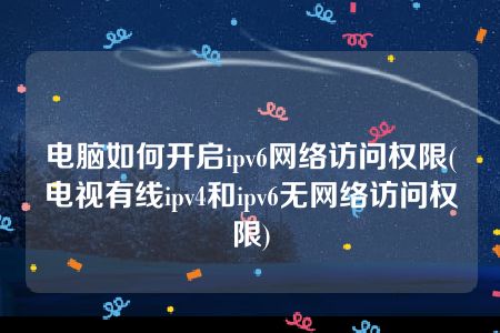 电脑如何开启ipv6网络访问权限(电视有线ipv4和ipv6无网络访问权限)