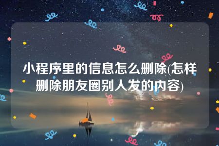 小程序里的信息怎么删除(怎样删除朋友圈别人发的内容)