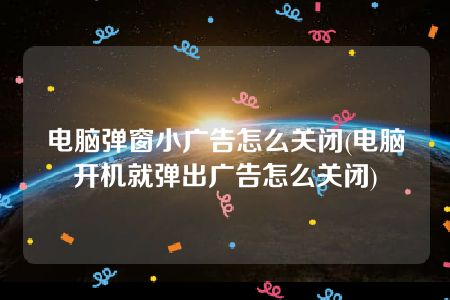 电脑弹窗小广告怎么关闭(电脑开机就弹出广告怎么关闭)