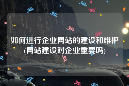 如何进行企业网站的建设和维护(网站建设对企业重要吗)