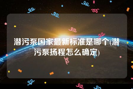 潜污泵国家最新标准是哪个(潜污泵扬程怎么确定)